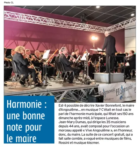 Article Charente Libre du 10 octobre 2022 Est-il possible de décrire Xavier Bonnefont, le maire d’Angoulême… en musique ? C’était en tout cas le pari de l’harmonie municipale, qui fêtait ses 150 ans dimanche après-midi, à l’espace Lunesse. Jean-Mary Dumas, qui dirige les 35 musiciens depuis 44 ans, avait composé pour l’occasion un morceau appelé « Vive Angoulême », en l’honneur, donc, du maire. La suite de ce concert gratuit, qui a fait salle comble, a vogué entre musiques de films, Rossini et musique klezmer.
