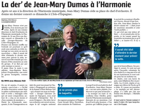 Article Charente Libre du 21 octobre 2023Jean-Mary Dumas n’est pas Dalida, il ne mourra pas sur scène. Après 45 ans comme directeur et chef d’orchestre de l’Harmonie municipale, le Charentais de 78 ans livre son dernier concert ce dimanche à la salle Georges-Brassens de L’Isle-d’Espagnac (1). Pousser son dernier souffle sur l’estrade est pourtant ce qu’il avait sous-entendu en 2018, interrogé sur son envie ou non de raccrocher. « Mais il aurait été idiot d’attendre le dernier moment pour prévoir la suite, assure le survolté retraité qui continuera d’être musicien au sein du groupe. Il ne faut pas que cette musique se meure. » Il passe donc la main à son adjoint, Jean-Baptiste Burn, joueur d’euphonium, une sorte de grosse trompette, comme lui.De ses 45 années, il assure ne retenir « que le bon » : « J’ai fait de belles rencontres autant dans la sphère ecclésiastique que militaire et civile », témoigne celui qui est aussi compositeur, auteur de « cinq ou six messes et d’une centaine de musiques ».Parmi les événements marquants, il cite l’inauguration en 1993 du pont traversant la Charente à Fregeneuil en présence de la femme d’État Simone Veil - qui a donné son nom au boulevard.« Georges Chavanes [le maire de l’époque], nous avait demandé d’interpréter ‘Sur le pont d’Avignon’. » En 2010, lui et son orchestre ont ouvert en musique le 117e congrès national des sapeurs-pompiers à l’Espace Carat devant Brice Hortefeux, alors ministre de l’Intérieur.Lorsqu’il revêt son habit de chef d’orchestre, Jean-Mary Dumas est « sur une autre planète, j’oublie tout ce qui peut m’ennuyer. » « La musique est toute sa vie, confirme Gino Chollet, président de l’Harmonie municipale. Entourés de ses musiciens, c’est là qu’il est le plus heureux. » Une passion qui s’affiche jusque sur le portail de sa maison à Ruelle-sur-Touvre, décoré d’une lyre. Son rôle, Jean-Mary Dumas le décrit comme tel : « Faire jouer les musiciens ensemble et créer l’unité parfaite. » Ce qui n’est pas une mince affaire : « Je ne prends plus de baguette, je les cassais quand les musiciens ne jouaient pas ce qu’il fallait », se marre-t-il. Il n’y a que de la bienveillance. Ses protégés le savent. Ce sont eux qui après l’incendie volontaire de son chalet il y a cinq ans et le vol de son instrument se sont cotisés pour lui en racheter un. Ce chalet, c’est son havre de paix, sans téléphone fixe ni portable. Là, il écrit, répète et enseigne aux élèves de l’école qu’il a créée. Il y passe ses journées.« La musique est très chronophage, il a fallu que j’aie une femme très élastique. » Michèle appréciera.