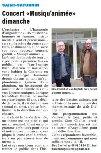 L’orchestre « L’harmonie d’Angoulême » - 35 musiciens, hommes et femmes, instruments à vent et percussions - sera sur la scène du centre culturel, ce dimanche, à 16h, avec son tout nouveau concert, gratuit, « Musiqu’animée ».La formation musicale sera dirigée, pour la première fois en public, par Jean-Baptiste Burn, Alsacien de naissance, venu habiter la Charente en 2013. Il a intégré l’Harmonie depuis dix ans en tant qu’euphoniumiste (joueur d’euphonium, un instrument de musique de la famille des cuivres à perce conique). Lorsque Jean-Mary Dumas, le maître en place depuis 45 ans, a décidé de partir, il est devenu son second et, ainsi, a pu se familiariser à la direction de l’orchestre.« J’ai choisi la bande dessinée, un thème qui me plaît et qui me correspond. C’est un programme ambitieux pour nous et notre niveau musical », explique le jeune chef d’orchestre « un peu stressé tout de même ».Lui et ses musiciens vont entraîner le public dans l’histoire des dessins animés, par le biais de la musique sur des thèmes extraits de Walt Disney, etc.Une programmation qui s’adresse à tous, petits et grands. Gino Chollet, président de l’association, est ravi de sortir d’Angoulême pour une délocalisation. « Nous répondrons favorablement aux communes qui nous solliciteront », dit-il.
