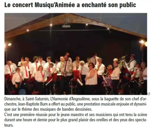 Dimanche, à Saint-Saturnin, L’Harmonie d’Angoulême, sous la baguette de son chef d’orchestre,Jean-Baptiste Burn a offert au public, une prestation musicale enjouée et dynamiquesur le thème des musiques de bandes dessinées.C’est une première réussie pour le jeune maestro et ses musiciens qui ont tenu la scènedurant une heure et demie pour le plus grand plaisir des oreilles et des yeux des spectateurs.
