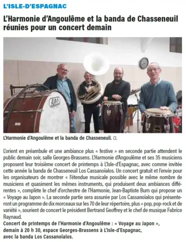 Article Charente Libre 4 avril 2025L’orient en préambule et une ambiance plus « festive » en seconde partie attendent lepublic demain soir, salle Georges-Brassens. L’Harmonie d’Angoulême et ses 35 musiciensproposent leur troisième concert de printemps à L’Isle-d’Espagnac, avec comme invitéecette année la banda de Chasseneuil Los Cassanoïalos. Un concert gratuit et l’envie pourles organisateurs de montrer « l’étendue musicale possible avec le même nombre demusiciens et quasiment les mêmes instruments, qui produisent deux ambiances différentes», complète le chef d’orchestre de l’Harmonie, Jean-Baptiste Burn qui propose un« Voyage au Japon ». La seconde partie sera assurée par Los Cassanoïalos qui présenterontun programme de dix morceaux sur les 70 de leur répertoire, plus « pop, pop-rock et devariété », sourient de concert le président Bertrand Geoffrey et le chef de musique FabriceRaynaud.Concert de printemps de l’Harmonie d’Angoulême : « Voyage au Japon »,demain à 20 h 30, espace Georges-Brassens à L’Isle-d’Espagnac,avec la banda Los Cassanoïalos.L’ISLE-D’ESPAGNAC