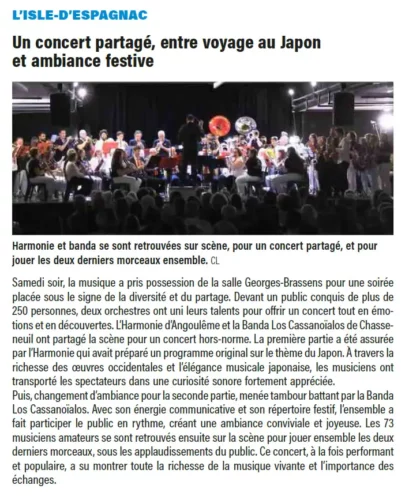Article Charente Libre 10 avril 2025Samedi soir, la musique a pris possession de la salle Georges-Brassens pour une soiréeplacée sous le signe de la diversité et du partage. Devant un public conquis de plus de250 personnes, deux orchestres ont uni leurs talents pour offrir un concert tout en émotionset en découvertes. L’Harmonie d’Angoulême et la Banda Los Cassanoïalos de Chasseneuilont partagé la scène pour un concert hors-norme. La première partie a été assuréepar l’Harmonie qui avait préparé un programme original sur le thème du Japon. À travers larichesse des oeuvres occidentales et l’élégance musicale japonaise, les musiciens onttransporté les spectateurs dans une curiosité sonore fortement appréciée.Puis, changement d’ambiance pour la seconde partie, menée tambour battant par la BandaLos Cassanoïalos. Avec son énergie communicative et son répertoire festif, l’ensemble afait participer le public en rythme, créant une ambiance conviviale et joyeuse. Les 73musiciens amateurs se sont retrouvés ensuite sur la scène pour jouer ensemble les deuxderniers morceaux, sous les applaudissements du public. Ce concert, à la fois performantet populaire, a su montrer toute la richesse de la musique vivante et l’importance deséchanges.